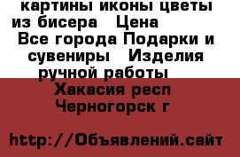 картины,иконы,цветы из бисера › Цена ­ 2 000 - Все города Подарки и сувениры » Изделия ручной работы   . Хакасия респ.,Черногорск г.